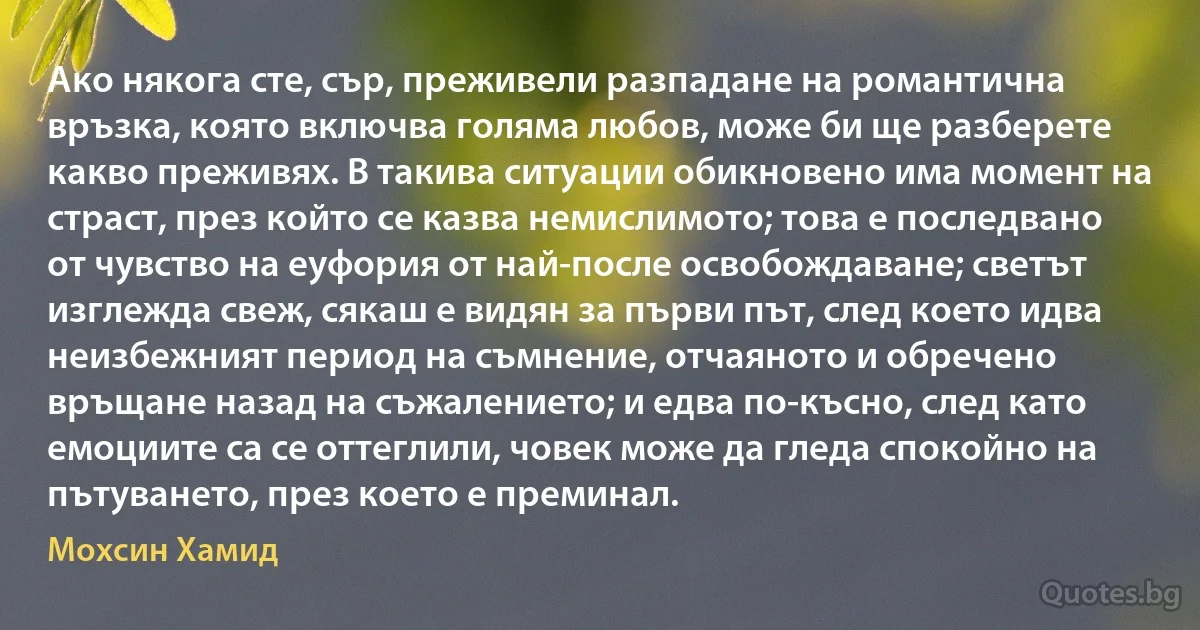 Ако някога сте, сър, преживели разпадане на романтична връзка, която включва голяма любов, може би ще разберете какво преживях. В такива ситуации обикновено има момент на страст, през който се казва немислимото; това е последвано от чувство на еуфория от най-после освобождаване; светът изглежда свеж, сякаш е видян за първи път, след което идва неизбежният период на съмнение, отчаяното и обречено връщане назад на съжалението; и едва по-късно, след като емоциите са се оттеглили, човек може да гледа спокойно на пътуването, през което е преминал. (Мохсин Хамид)