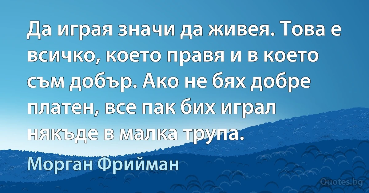 Да играя значи да живея. Това е всичко, което правя и в което съм добър. Ако не бях добре платен, все пак бих играл някъде в малка трупа. (Морган Фрийман)