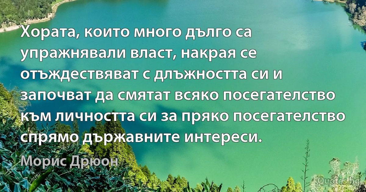 Хората, които много дълго са упражнявали власт, накрая се отъждествяват с длъжността си и започват да смятат всяко посегателство към личността си за пряко посегателство спрямо държавните интереси. (Морис Дрюон)