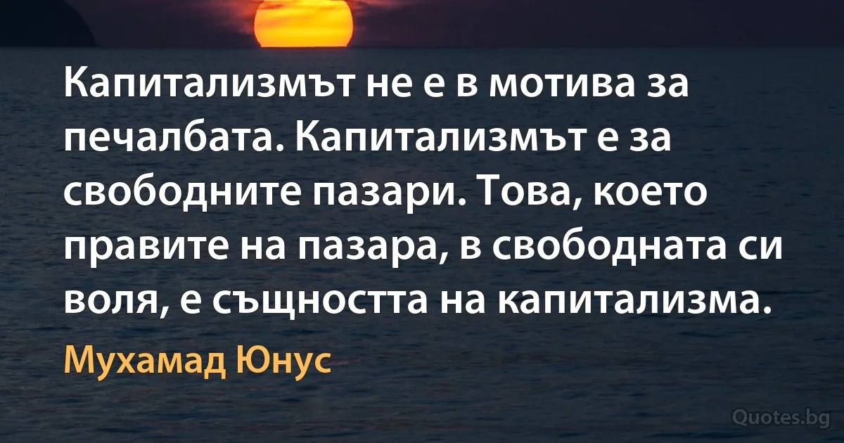 Капитализмът не е в мотива за печалбата. Капитализмът е за свободните пазари. Това, което правите на пазара, в свободната си воля, е същността на капитализма. (Мухамад Юнус)