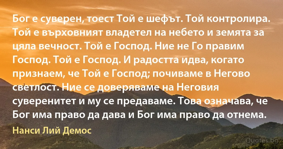 Бог е суверен, тоест Той е шефът. Той контролира. Той е върховният владетел на небето и земята за цяла вечност. Той е Господ. Ние не Го правим Господ. Той е Господ. И радостта идва, когато признаем, че Той е Господ; почиваме в Негово светлост. Ние се доверяваме на Неговия суверенитет и му се предаваме. Това означава, че Бог има право да дава и Бог има право да отнема. (Нанси Лий Демос)