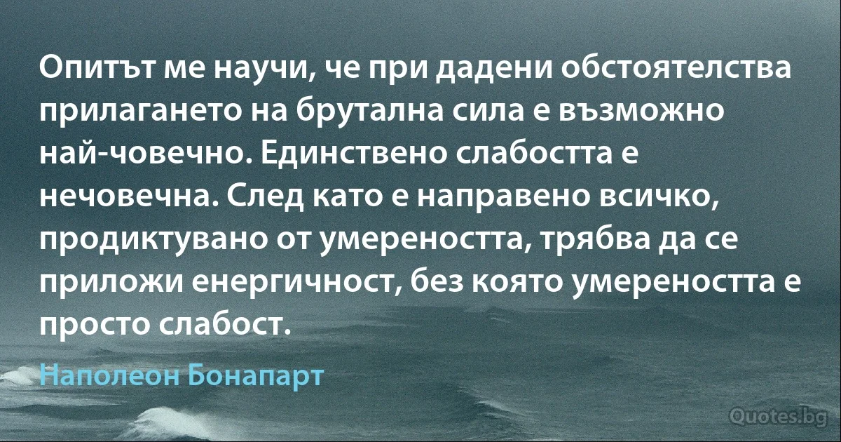 Опитът ме научи, че при дадени обстоятелства прилагането на брутална сила е възможно най-човечно. Единствено слабостта е нечовечна. След като е направено всичко, продиктувано от умереността, трябва да се приложи енергичност, без която умереността е просто слабост. (Наполеон Бонапарт)