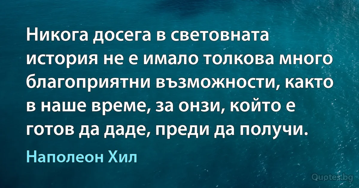 Никога досега в световната история не е имало толкова много благоприятни възможности, както в наше време, за онзи, който е готов да даде, преди да получи. (Наполеон Хил)