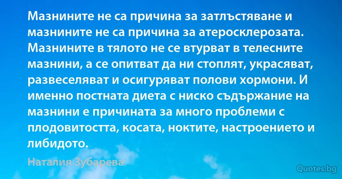 Мазнините не са причина за затлъстяване и мазнините не са причина за атеросклерозата. Мазнините в тялото не се втурват в телесните мазнини, а се опитват да ни стоплят, украсяват, развеселяват и осигуряват полови хормони. И именно постната диета с ниско съдържание на мазнини е причината за много проблеми с плодовитостта, косата, ноктите, настроението и либидото. (Наталия Зубарева)