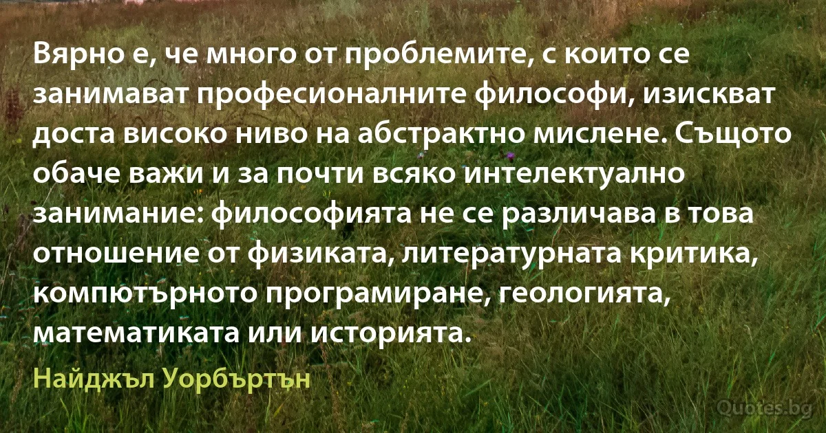 Вярно е, че много от проблемите, с които се занимават професионалните философи, изискват доста високо ниво на абстрактно мислене. Същото обаче важи и за почти всяко интелектуално занимание: философията не се различава в това отношение от физиката, литературната критика, компютърното програмиране, геологията, математиката или историята. (Найджъл Уорбъртън)