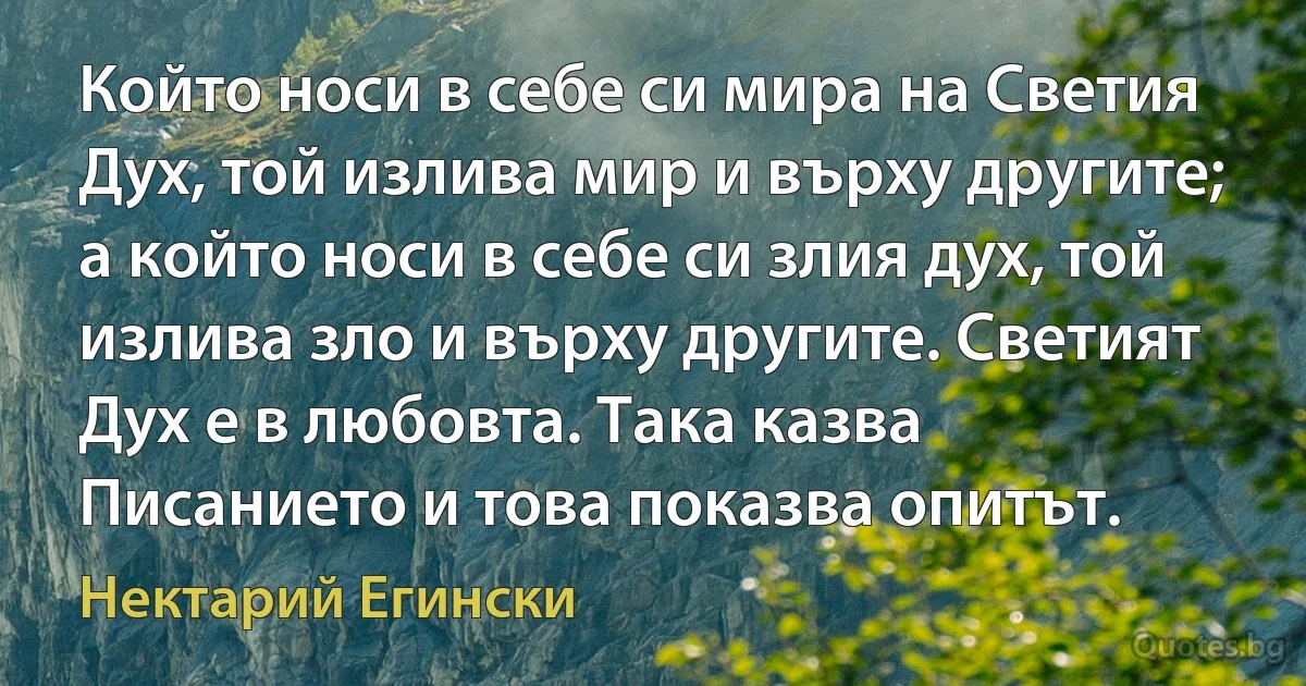 Който носи в себе си мира на Светия Дух, той излива мир и върху другите; а който носи в себе си злия дух, той излива зло и върху другите. Светият Дух е в любовта. Така казва Писанието и това показва опитът. (Нектарий Егински)