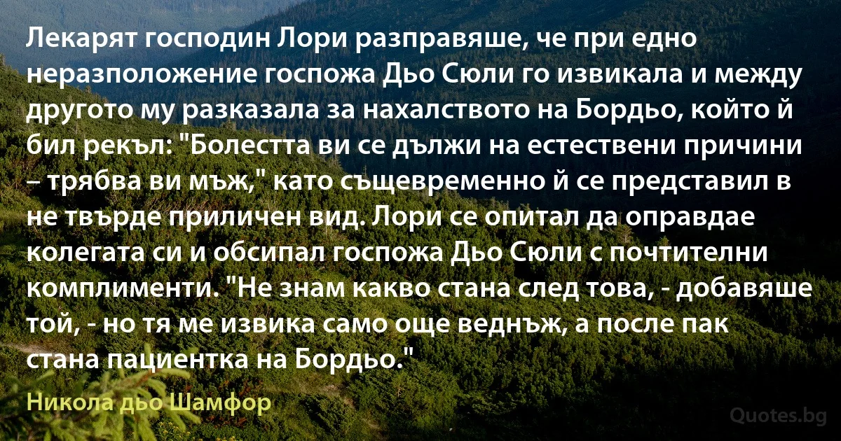 Лекарят господин Лори разправяше, че при едно неразположение госпожа Дьо Сюли го извикала и между другото му разказала за нахалството на Бордьо, който й бил рекъл: "Болестта ви се дължи на естествени причини – трябва ви мъж," като същевременно й се представил в не твърде приличен вид. Лори се опитал да оправдае колегата си и обсипал госпожа Дьо Сюли с почтителни комплименти. "Не знам какво стана след това, - добавяше той, - но тя ме извика само още веднъж, а после пак стана пациентка на Бордьо." (Никола дьо Шамфор)