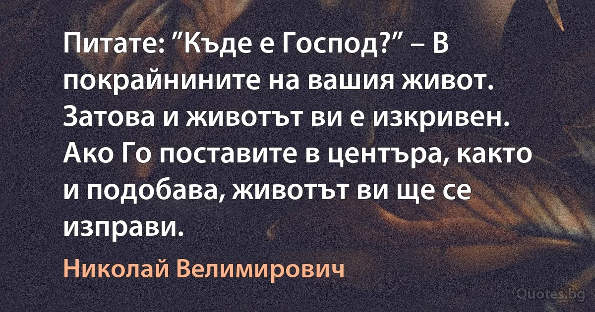 Питате: ”Къде е Господ?” – В покрайнините на вашия живот. Затова и животът ви е изкривен. Ако Го поставите в центъра, както и подобава, животът ви ще се изправи. (Николай Велимирович)