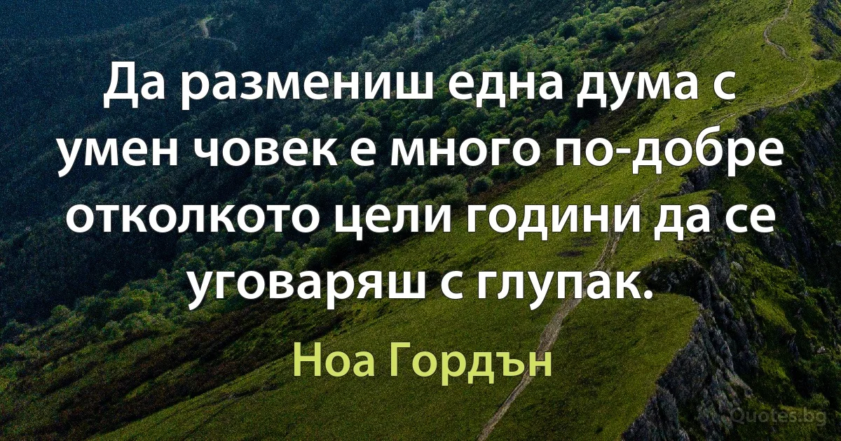 Да размениш една дума с умен човек е много по-добре отколкото цели години да се уговаряш с глупак. (Ноа Гордън)