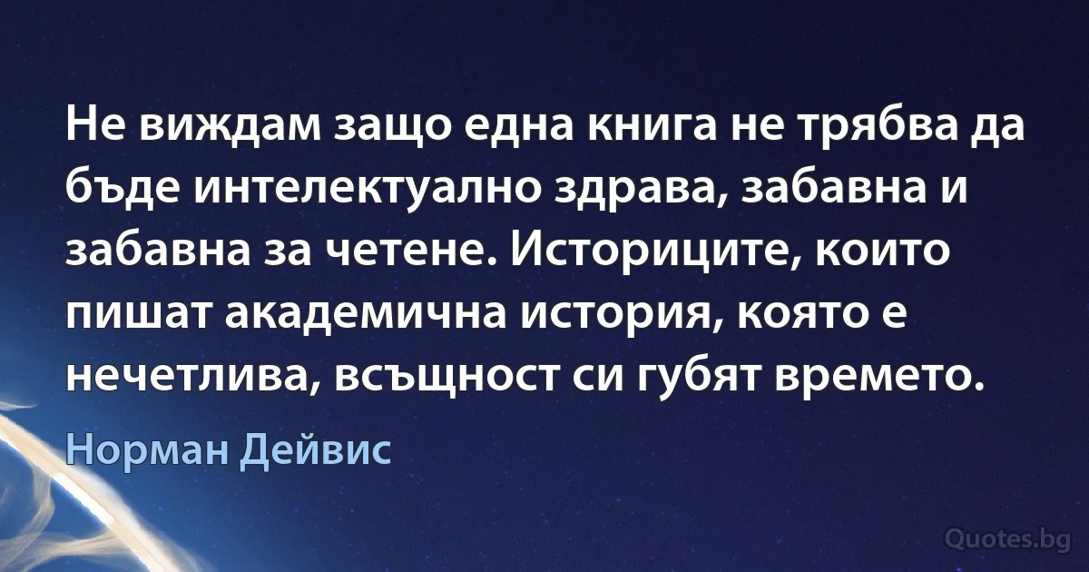 Не виждам защо една книга не трябва да бъде интелектуално здрава, забавна и забавна за четене. Историците, които пишат академична история, която е нечетлива, всъщност си губят времето. (Норман Дейвис)