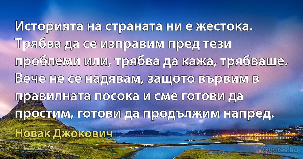 Историята на страната ни е жестока. Трябва да се изправим пред тези проблеми или, трябва да кажа, трябваше. Вече не се надявам, защото вървим в правилната посока и сме готови да простим, готови да продължим напред. (Новак Джокович)