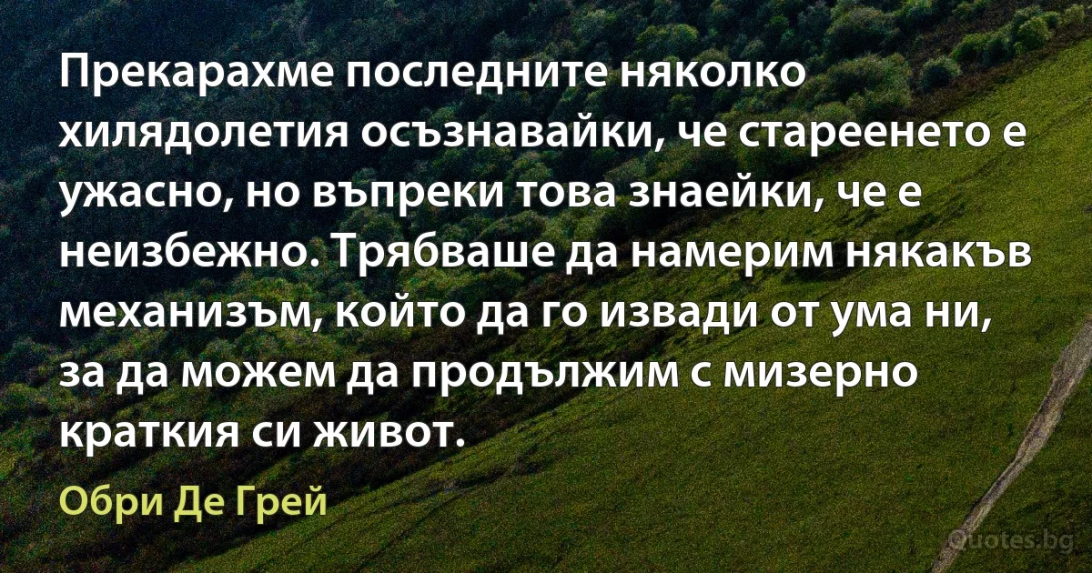 Прекарахме последните няколко хилядолетия осъзнавайки, че стареенето е ужасно, но въпреки това знаейки, че е неизбежно. Трябваше да намерим някакъв механизъм, който да го извади от ума ни, за да можем да продължим с мизерно краткия си живот. (Обри Де Грей)