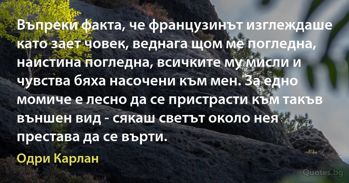 Въпреки факта, че французинът изглеждаше като зает човек, веднага щом ме погледна, наистина погледна, всичките му мисли и чувства бяха насочени към мен. За едно момиче е лесно да се пристрасти към такъв външен вид - сякаш светът около нея престава да се върти. (Одри Карлан)