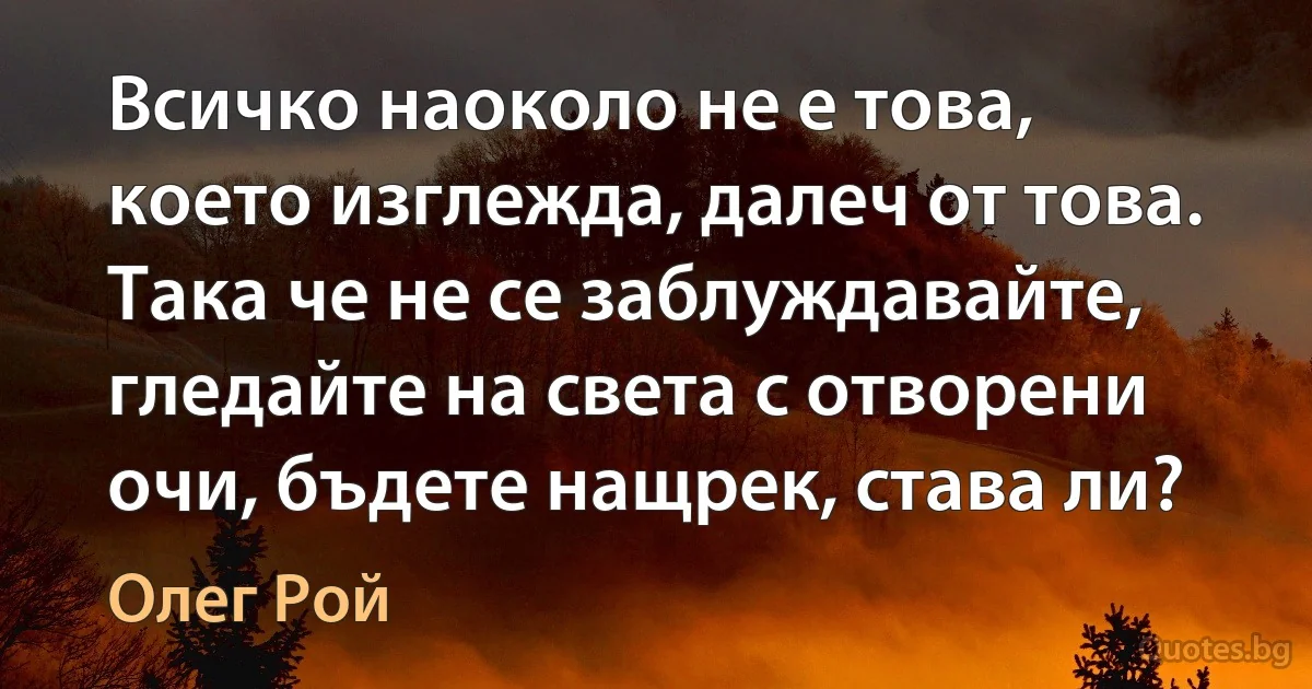 Всичко наоколо не е това, което изглежда, далеч от това. Така че не се заблуждавайте, гледайте на света с отворени очи, бъдете нащрек, става ли? (Олег Рой)