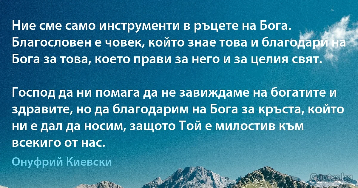 Ние сме само инструменти в ръцете на Бога. Благословен е човек, който знае това и благодари на Бога за това, което прави за него и за целия свят.

Господ да ни помага да не завиждаме на богатите и здравите, но да благодарим на Бога за кръста, който ни е дал да носим, защото Той е милостив към всекиго от нас. (Онуфрий Киевски)