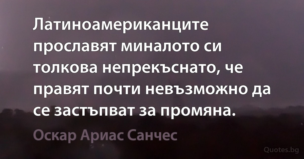 Латиноамериканците прославят миналото си толкова непрекъснато, че правят почти невъзможно да се застъпват за промяна. (Оскар Ариас Санчес)