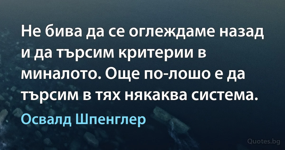 Не бива да се оглеждаме назад и да търсим критерии в миналото. Още по-лошо е да търсим в тях някаква система. (Освалд Шпенглер)