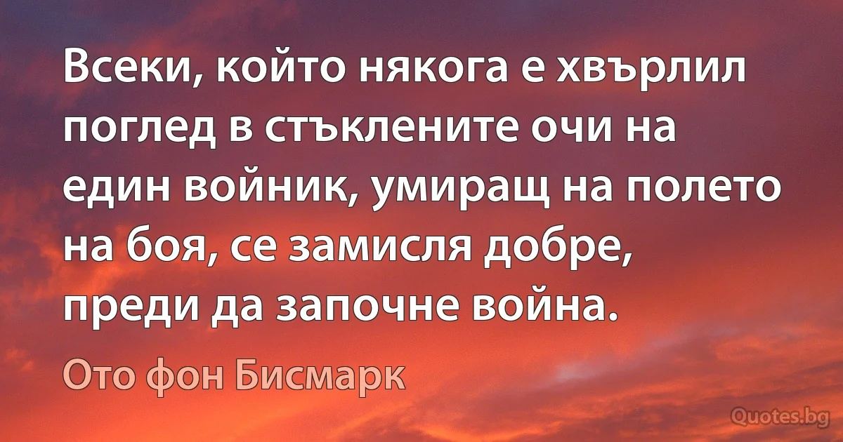 Всеки, който някога е хвърлил поглед в стъклените очи на един войник, умиращ на полето на боя, се замисля добре, преди да започне война. (Ото фон Бисмарк)