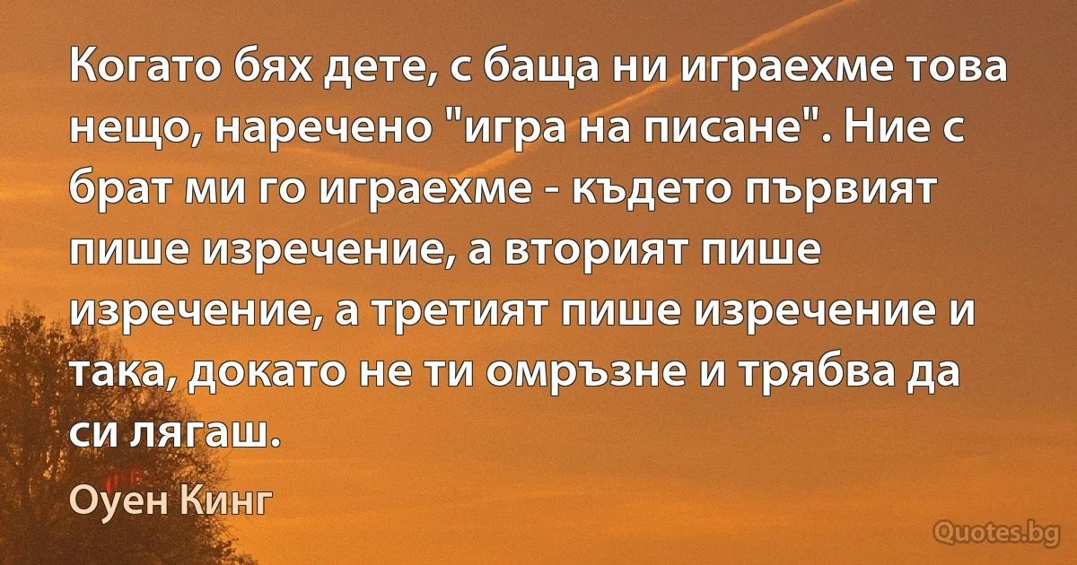 Когато бях дете, с баща ни играехме това нещо, наречено "игра на писане". Ние с брат ми го играехме - където първият пише изречение, а вторият пише изречение, а третият пише изречение и така, докато не ти омръзне и трябва да си лягаш. (Оуен Кинг)