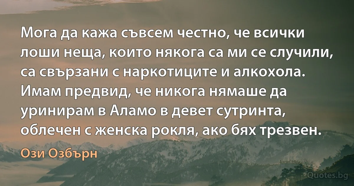 Мога да кажа съвсем честно, че всички лоши неща, които някога са ми се случили, са свързани с наркотиците и алкохола. Имам предвид, че никога нямаше да уринирам в Аламо в девет сутринта, облечен с женска рокля, ако бях трезвен. (Ози Озбърн)