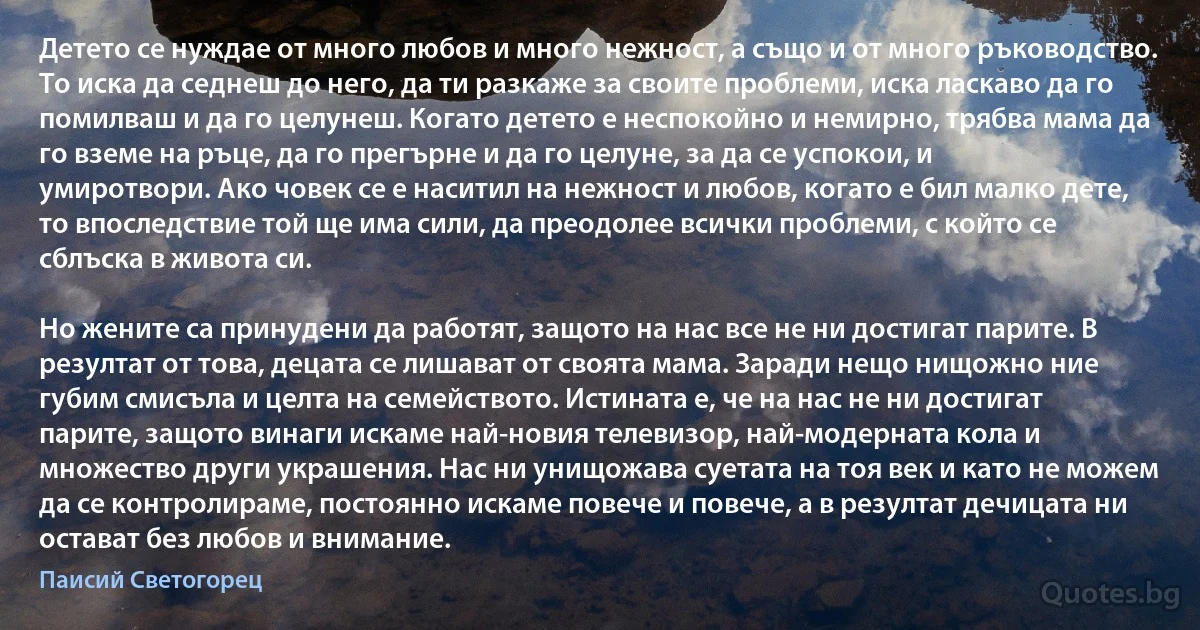 Детето се нуждае от много любов и много нежност, а също и от много ръководство. То иска да седнеш до него, да ти разкаже за своите проблеми, иска ласкаво да го помилваш и да го целунеш. Когато детето е неспокойно и немирно, трябва мама да го вземе на ръце, да го прегърне и да го целуне, за да се успокои, и умиротвори. Ако човек се е наситил на нежност и любов, когато е бил малко дете, то впоследствие той ще има сили, да преодолее всички проблеми, с който се сблъска в живота си.

Но жените са принудени да работят, защото на нас все не ни достигат парите. В резултат от това, децата се лишават от своята мама. Заради нещо нищожно ние губим смисъла и целта на семейството. Истината е, че на нас не ни достигат парите, защото винаги искаме най-новия телевизор, най-модерната кола и множество други украшения. Нас ни унищожава суетата на тоя век и като не можем да се контролираме, постоянно искаме повече и повече, а в резултат дечицата ни остават без любов и внимание. (Паисий Светогорец)