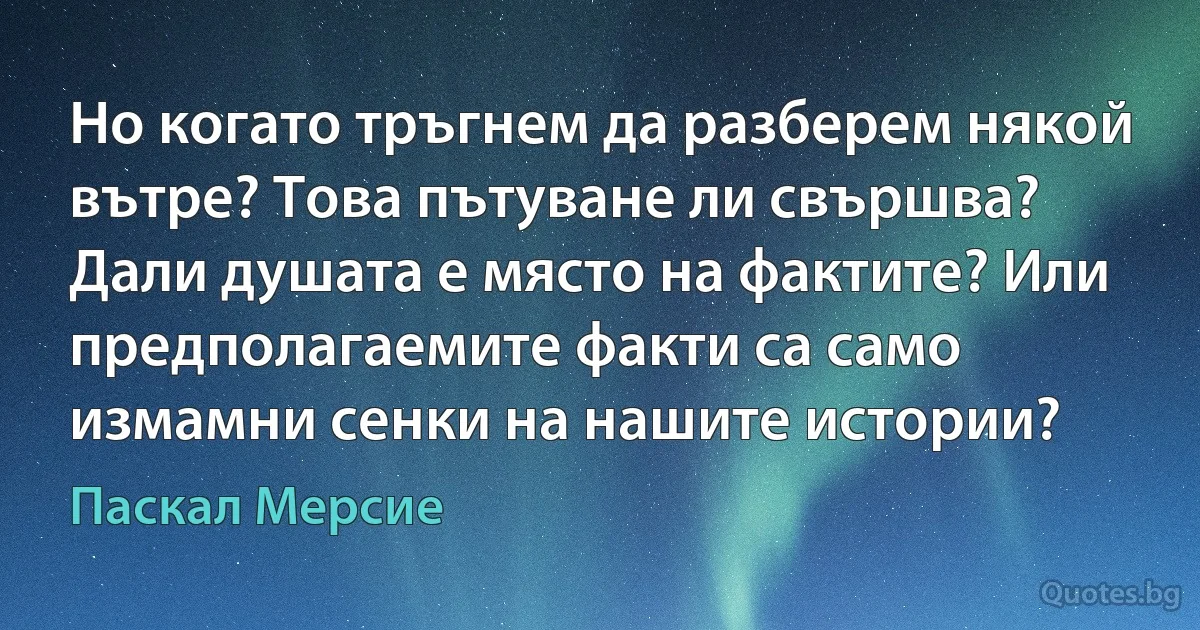 Но когато тръгнем да разберем някой вътре? Това пътуване ли свършва? Дали душата е място на фактите? Или предполагаемите факти са само измамни сенки на нашите истории? (Паскал Мерсие)