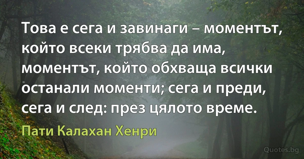 Това е сега и завинаги – моментът, който всеки трябва да има, моментът, който обхваща всички останали моменти; сега и преди, сега и след: през цялото време. (Пати Калахан Хенри)