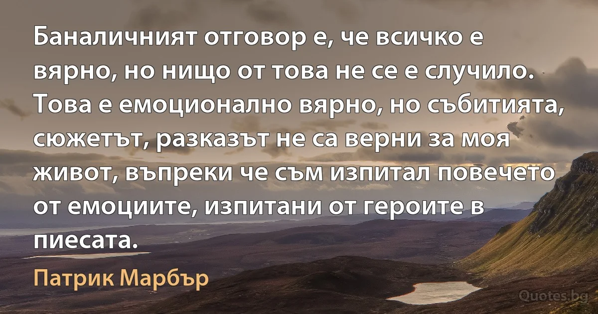 Баналичният отговор е, че всичко е вярно, но нищо от това не се е случило. Това е емоционално вярно, но събитията, сюжетът, разказът не са верни за моя живот, въпреки че съм изпитал повечето от емоциите, изпитани от героите в пиесата. (Патрик Марбър)