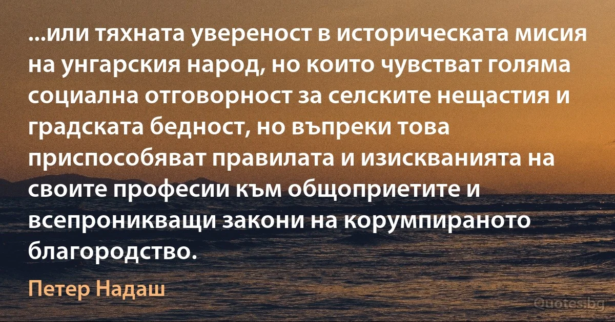 ...или тяхната увереност в историческата мисия на унгарския народ, но които чувстват голяма социална отговорност за селските нещастия и градската бедност, но въпреки това приспособяват правилата и изискванията на своите професии към общоприетите и всепроникващи закони на корумпираното благородство. (Петер Надаш)