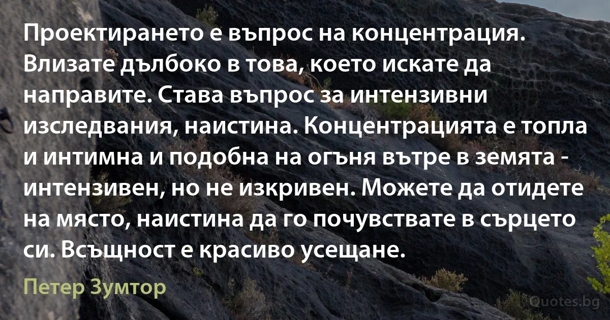 Проектирането е въпрос на концентрация. Влизате дълбоко в това, което искате да направите. Става въпрос за интензивни изследвания, наистина. Концентрацията е топла и интимна и подобна на огъня вътре в земята - интензивен, но не изкривен. Можете да отидете на място, наистина да го почувствате в сърцето си. Всъщност е красиво усещане. (Петер Зумтор)