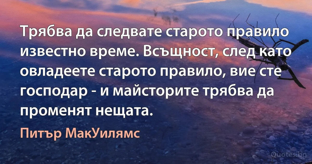 Трябва да следвате старото правило известно време. Всъщност, след като овладеете старото правило, вие сте господар - и майсторите трябва да променят нещата. (Питър МакУилямс)