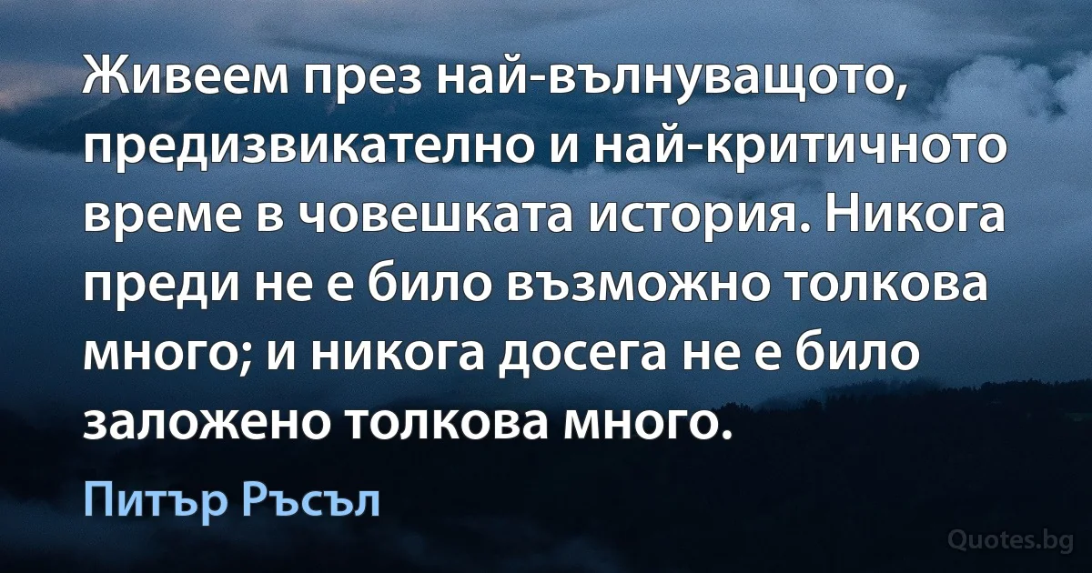 Живеем през най-вълнуващото, предизвикателно и най-критичното време в човешката история. Никога преди не е било възможно толкова много; и никога досега не е било заложено толкова много. (Питър Ръсъл)