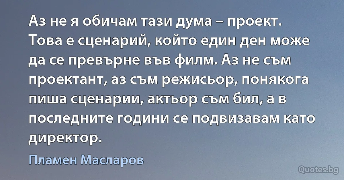 Аз не я обичам тази дума – проект. Това е сценарий, който един ден може да се превърне във филм. Аз не съм проектант, аз съм режисьор, понякога пиша сценарии, актьор съм бил, а в последните години се подвизавам като директор. (Пламен Масларов)