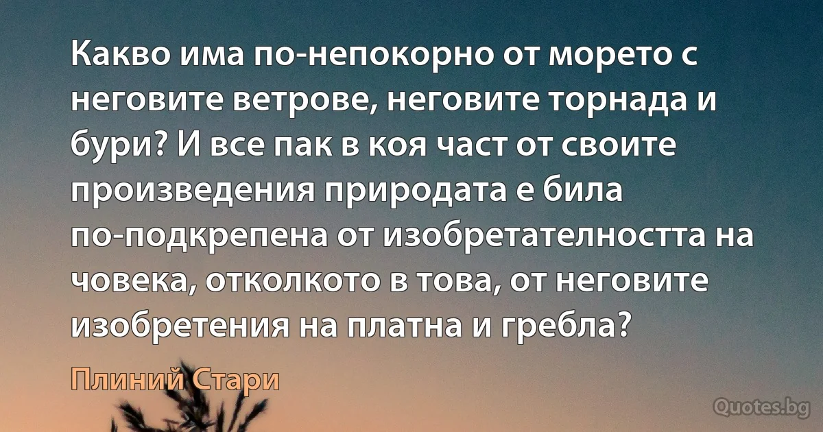 Какво има по-непокорно от морето с неговите ветрове, неговите торнада и бури? И все пак в коя част от своите произведения природата е била по-подкрепена от изобретателността на човека, отколкото в това, от неговите изобретения на платна и гребла? (Плиний Стари)