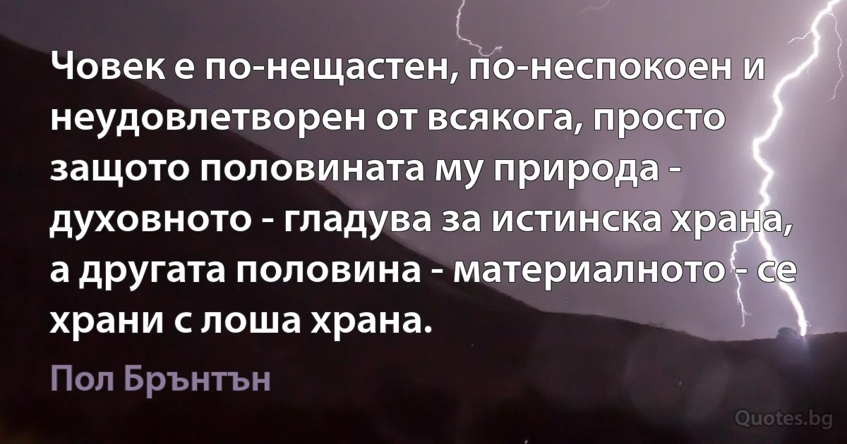 Човек е по-нещастен, по-неспокоен и неудовлетворен от всякога, просто защото половината му природа - духовното - гладува за истинска храна, а другата половина - материалното - се храни с лоша храна. (Пол Брънтън)