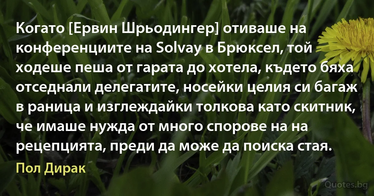 Когато [Ервин Шрьодингер] отиваше на конференциите на Solvay в Брюксел, той ходеше пеша от гарата до хотела, където бяха отседнали делегатите, носейки целия си багаж в раница и изглеждайки толкова като скитник, че имаше нужда от много спорове на на рецепцията, преди да може да поиска стая. (Пол Дирак)