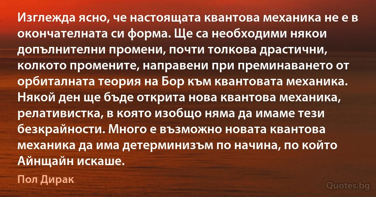 Изглежда ясно, че настоящата квантова механика не е в окончателната си форма. Ще са необходими някои допълнителни промени, почти толкова драстични, колкото промените, направени при преминаването от орбиталната теория на Бор към квантовата механика. Някой ден ще бъде открита нова квантова механика, релативистка, в която изобщо няма да имаме тези безкрайности. Много е възможно новата квантова механика да има детерминизъм по начина, по който Айнщайн искаше. (Пол Дирак)