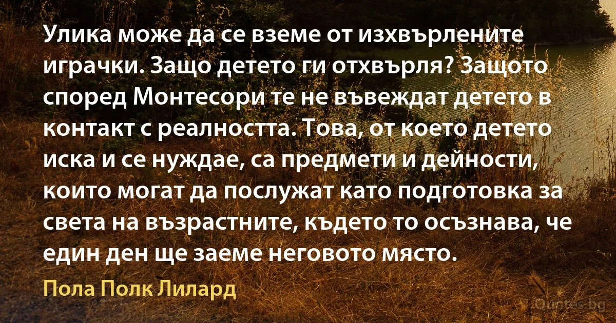 Улика може да се вземе от изхвърлените играчки. Защо детето ги отхвърля? Защото според Монтесори те не въвеждат детето в контакт с реалността. Това, от което детето иска и се нуждае, са предмети и дейности, които могат да послужат като подготовка за света на възрастните, където то осъзнава, че един ден ще заеме неговото място. (Пола Полк Лилард)