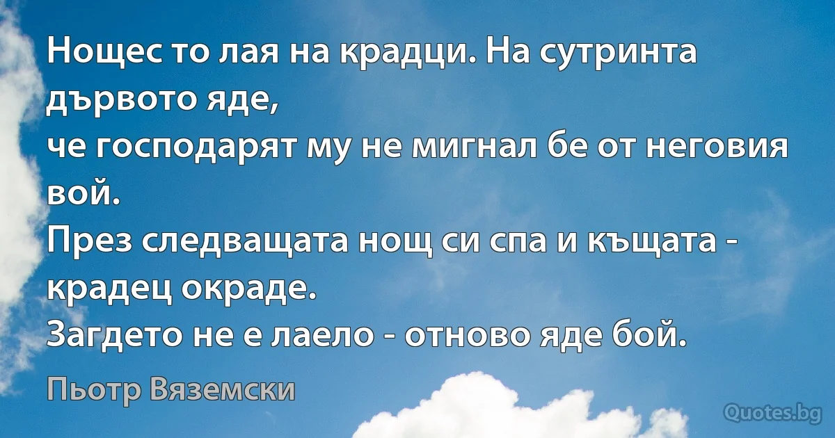 Нощес то лая на крадци. На сутринта дървото яде,
че господарят му не мигнал бе от неговия вой.
През следващата нощ си спа и къщата - крадец окраде.
Загдето не е лаело - отново яде бой. (Пьотр Вяземски)