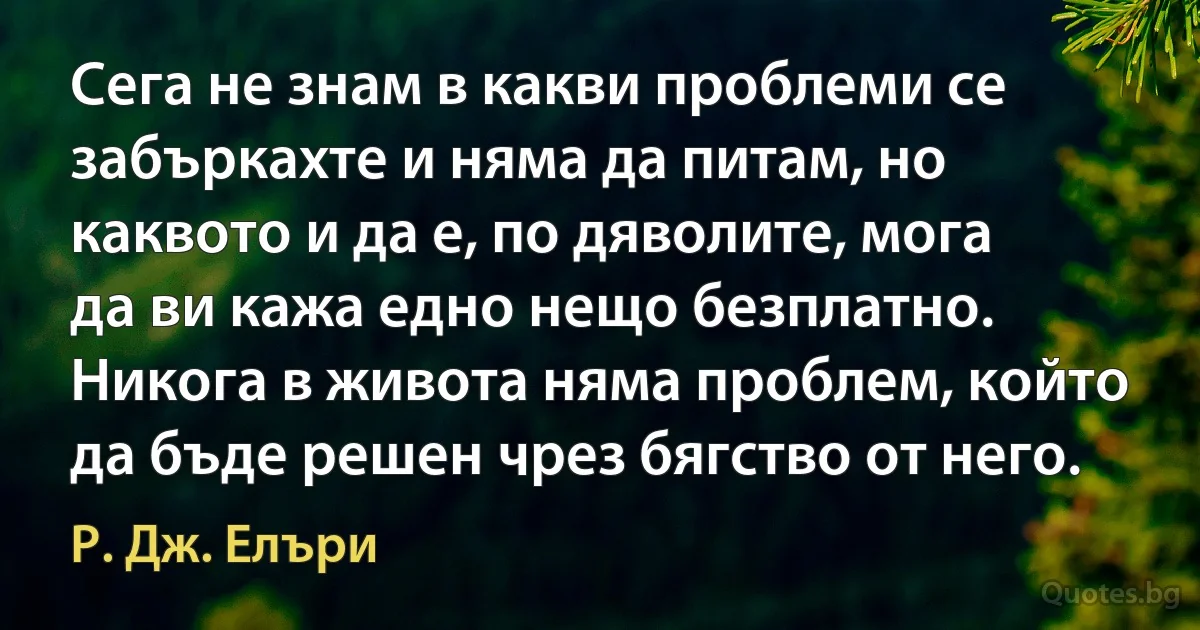 Сега не знам в какви проблеми се забъркахте и няма да питам, но каквото и да е, по дяволите, мога да ви кажа едно нещо безплатно. Никога в живота няма проблем, който да бъде решен чрез бягство от него. (Р. Дж. Елъри)