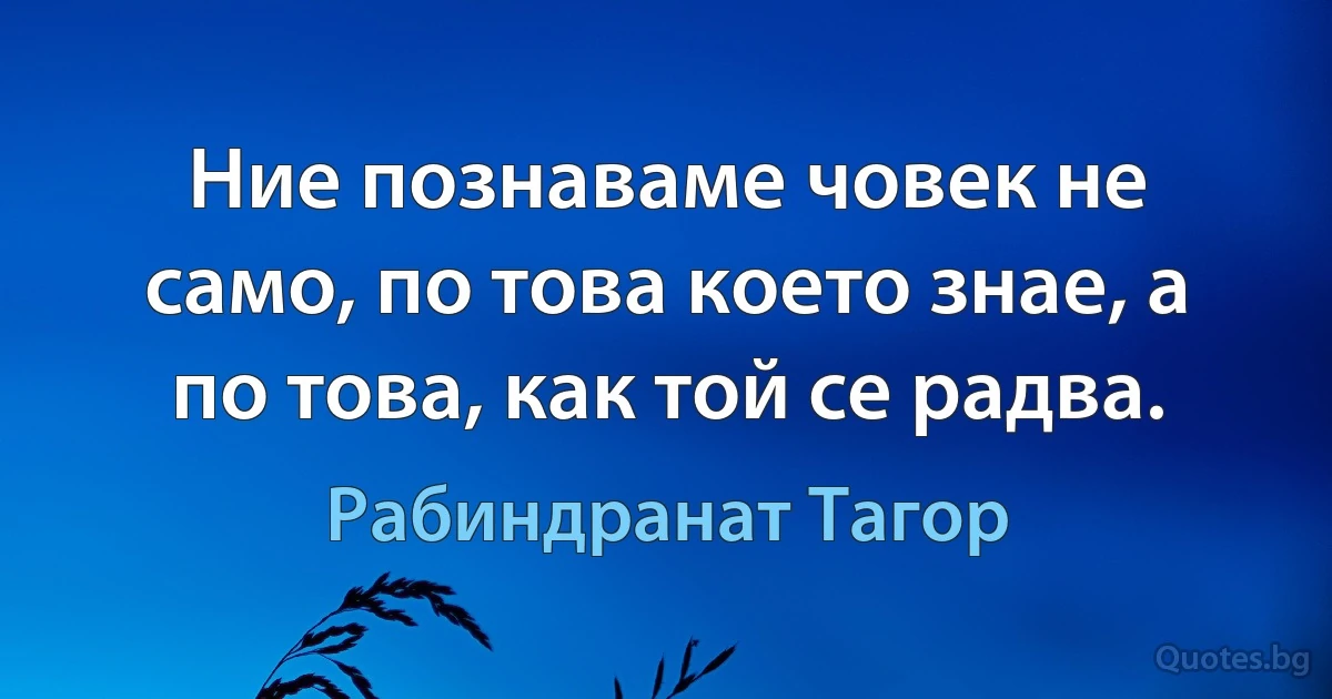 Ние познаваме човек не само, по това което знае, а по това, как той се радва. (Рабиндранат Тагор)