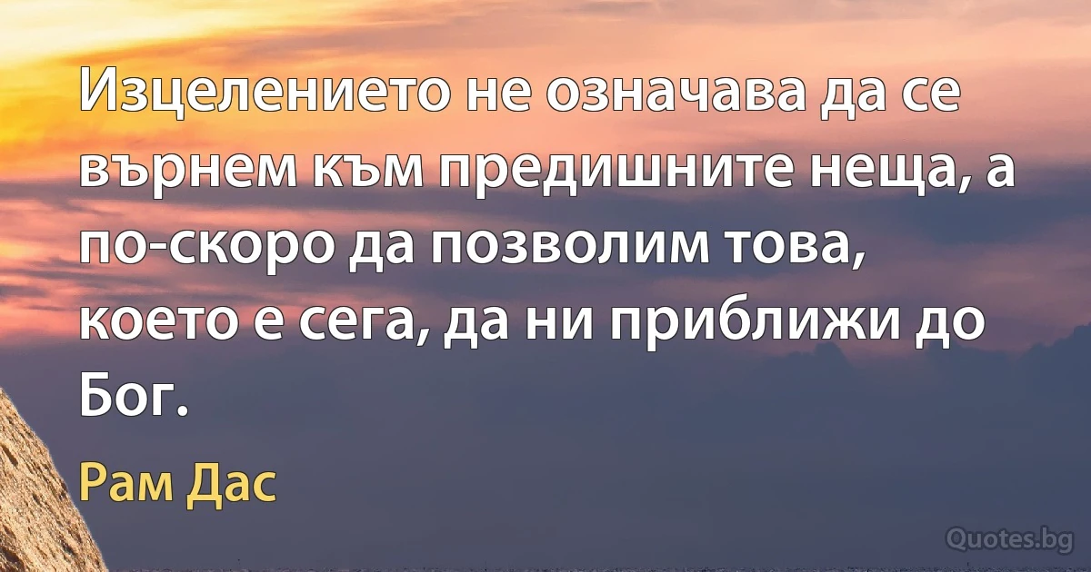 Изцелението не означава да се върнем към предишните неща, а по-скоро да позволим това, което е сега, да ни приближи до Бог. (Рам Дас)