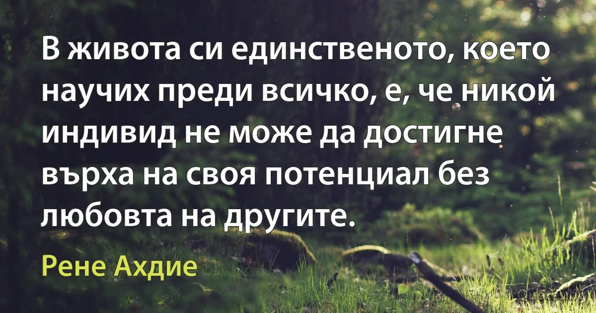 В живота си единственото, което научих преди всичко, е, че никой индивид не може да достигне върха на своя потенциал без любовта на другите. (Рене Ахдие)