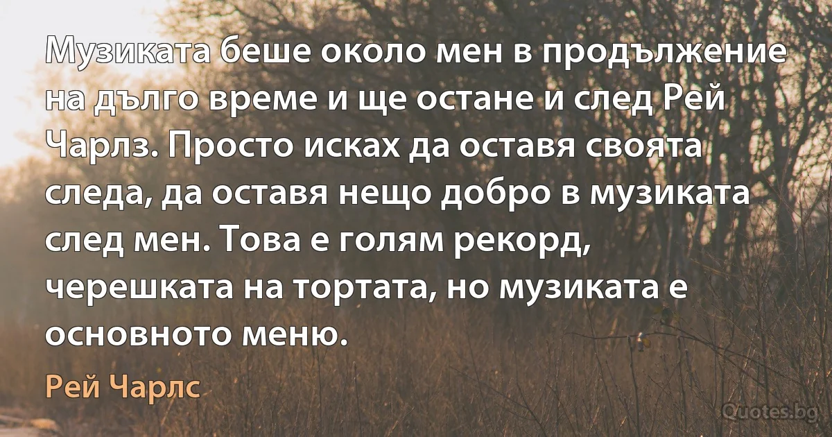 Музиката беше около мен в продължение на дълго време и ще остане и след Рей Чарлз. Просто исках да оставя своята следа, да оставя нещо добро в музиката след мен. Това е голям рекорд, черешката на тортата, но музиката е основното меню. (Рей Чарлс)