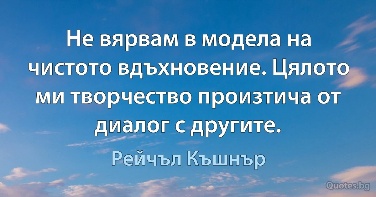 Не вярвам в модела на чистото вдъхновение. Цялото ми творчество произтича от диалог с другите. (Рейчъл Къшнър)