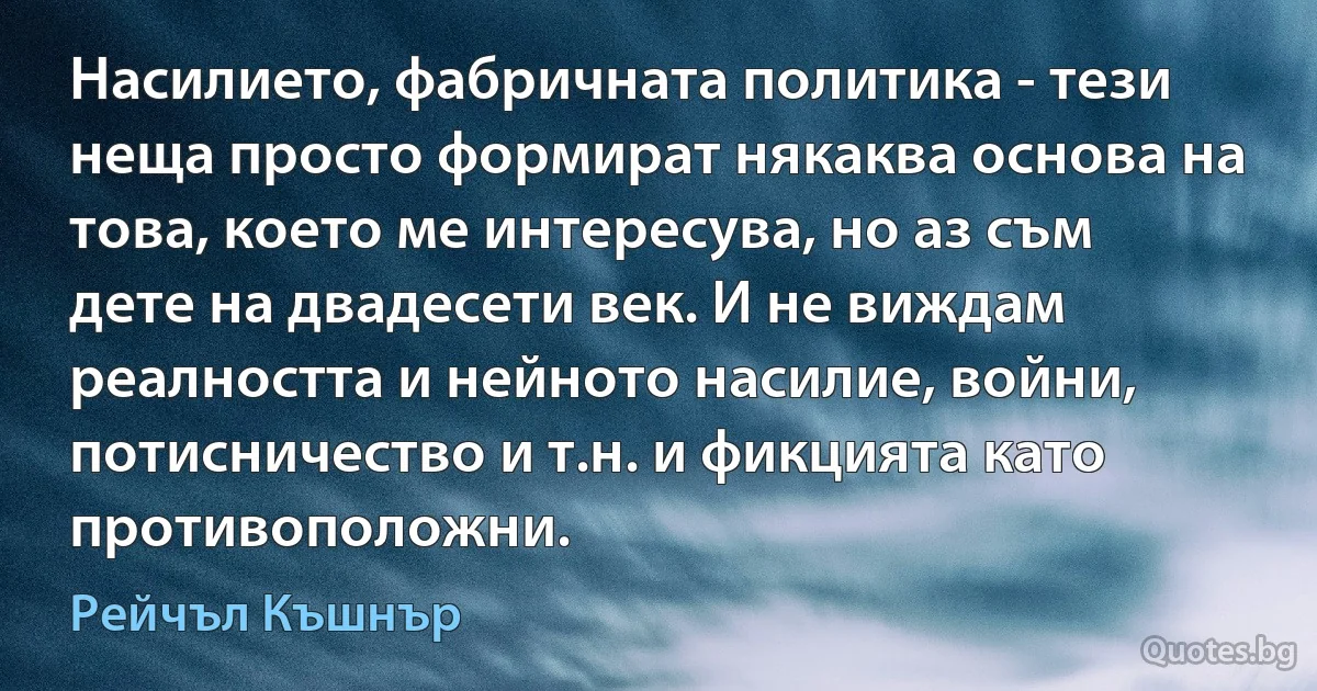 Насилието, фабричната политика - тези неща просто формират някаква основа на това, което ме интересува, но аз съм дете на двадесети век. И не виждам реалността и нейното насилие, войни, потисничество и т.н. и фикцията като противоположни. (Рейчъл Къшнър)