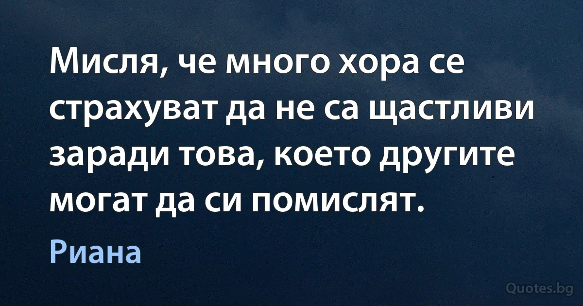 Мисля, че много хора се страхуват да не са щастливи заради това, което другите могат да си помислят. (Риана)