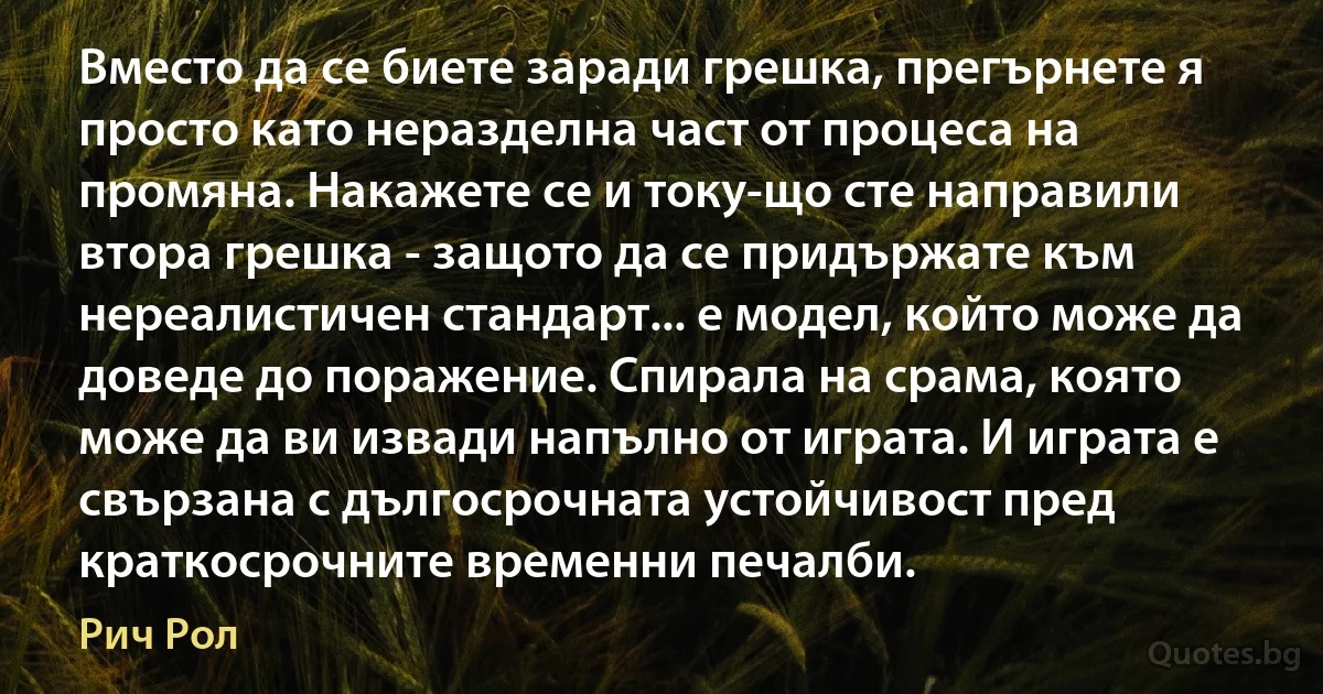 Вместо да се биете заради грешка, прегърнете я просто като неразделна част от процеса на промяна. Накажете се и току-що сте направили втора грешка - защото да се придържате към нереалистичен стандарт... е модел, който може да доведе до поражение. Спирала на срама, която може да ви извади напълно от играта. И играта е свързана с дългосрочната устойчивост пред краткосрочните временни печалби. (Рич Рол)