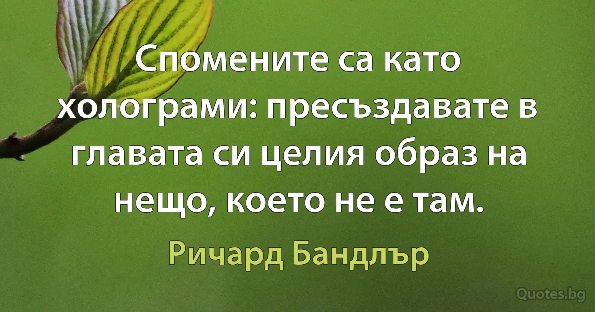 Спомените са като холограми: пресъздавате в главата си целия образ на нещо, което не е там. (Ричард Бандлър)