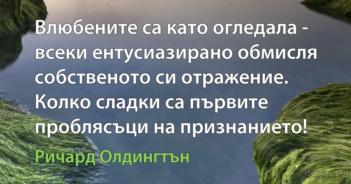 Влюбените са като огледала - всеки ентусиазирано обмисля собственото си отражение. Колко сладки са първите проблясъци на признанието! (Ричард Олдингтън)